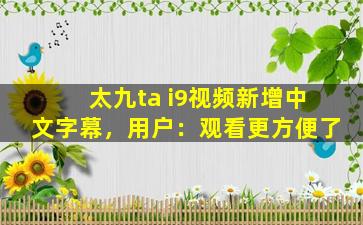 太九ta i9视频新增中文字幕，用户：观看更方便了